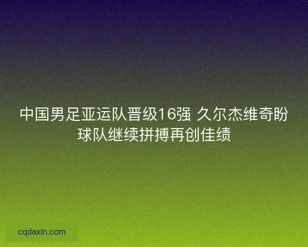 中国男足亚运队晋级16强 久尔杰维奇盼球队继续拼搏再创佳绩