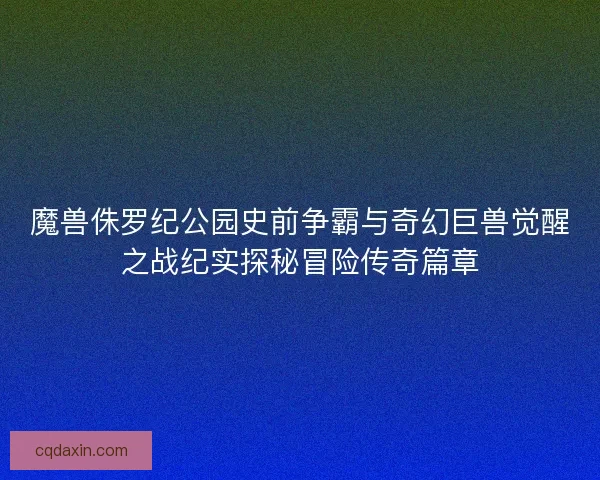 魔兽侏罗纪公园史前争霸与奇幻巨兽觉醒之战纪实探秘冒险传奇篇章