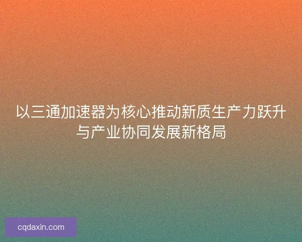 以三通加速器为核心推动新质生产力跃升与产业协同发展新格局