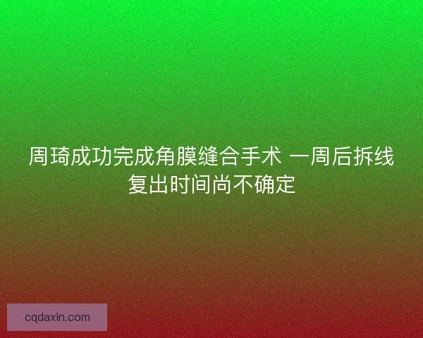 周琦成功完成角膜缝合手术 一周后拆线复出时间尚不确定