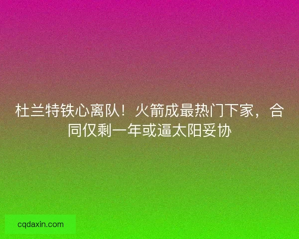 杜兰特铁心离队！火箭成最热门下家，合同仅剩一年或逼太阳妥协