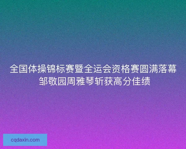 全国体操锦标赛暨全运会资格赛圆满落幕 邹敬园周雅琴斩获高分佳绩